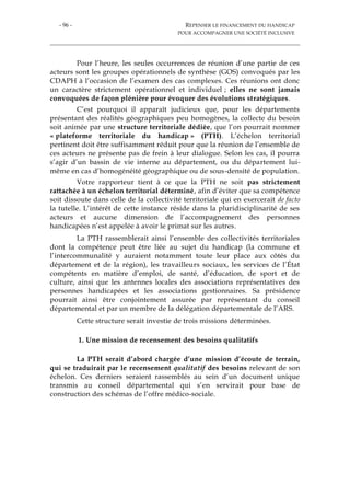 - 96 - REPENSER LE FINANCEMENT DU HANDICAP
POUR ACCOMPAGNER UNE SOCIÉTÉ INCLUSIVE
Pour l’heure, les seules occurrences de réunion d’une partie de ces
acteurs sont les groupes opérationnels de synthèse (GOS) convoqués par les
CDAPH à l’occasion de l’examen des cas complexes. Ces réunions ont donc
un caractère strictement opérationnel et individuel ; elles ne sont jamais
convoquées de façon plénière pour évoquer des évolutions stratégiques.
C’est pourquoi il apparaît judicieux que, pour les départements
présentant des réalités géographiques peu homogènes, la collecte du besoin
soit animée par une structure territoriale dédiée, que l’on pourrait nommer
« plateforme territoriale du handicap » (PTH). L’échelon territorial
pertinent doit être suffisamment réduit pour que la réunion de l’ensemble de
ces acteurs ne présente pas de frein à leur dialogue. Selon les cas, il pourra
s’agir d’un bassin de vie interne au département, ou du département lui-
même en cas d’homogénéité géographique ou de sous-densité de population.
Votre rapporteur tient à ce que la PTH ne soit pas strictement
rattachée à un échelon territorial déterminé, afin d’éviter que sa compétence
soit dissoute dans celle de la collectivité territoriale qui en exercerait de facto
la tutelle. L’intérêt de cette instance réside dans la pluridisciplinarité de ses
acteurs et aucune dimension de l’accompagnement des personnes
handicapées n’est appelée à avoir le primat sur les autres.
La PTH rassemblerait ainsi l’ensemble des collectivités territoriales
dont la compétence peut être liée au sujet du handicap (la commune et
l’intercommunalité y auraient notamment toute leur place aux côtés du
département et de la région), les travailleurs sociaux, les services de l’État
compétents en matière d’emploi, de santé, d’éducation, de sport et de
culture, ainsi que les antennes locales des associations représentatives des
personnes handicapées et les associations gestionnaires. Sa présidence
pourrait ainsi être conjointement assurée par représentant du conseil
départemental et par un membre de la délégation départementale de l’ARS.
Cette structure serait investie de trois missions déterminées.
1. Une mission de recensement des besoins qualitatifs
La PTH serait d’abord chargée d’une mission d’écoute de terrain,
qui se traduirait par le recensement qualitatif des besoins relevant de son
échelon. Ces derniers seraient rassemblés au sein d’un document unique
transmis au conseil départemental qui s’en servirait pour base de
construction des schémas de l’offre médico-sociale.
 