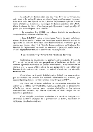 EXPOSÉ GÉNÉRAL - 97 -
La collecte des besoins réels est, aux yeux de votre rapporteur, un
sujet dont la loi et les décrets se sont jusqu’alors insuffisamment emparés.
Il est tout à fait vrai que la loi ASV prévoie explicitement que les MDPH
soient chargées de la remontée statistique des besoins constatés à la CNSA.
Outre le silence du décret d’application précédemment évoqué, cet objectif
paraît peu réalisable pour deux raisons :
- la saturation des MDPH, par ailleurs investie de nombreuses
autres missions, en menace l’effectivité ;
- faire de la MDPH, dont la compétence s’exerce de façon globale au
niveau du département, l’instance de recueil des besoins revient à occulter la
spécificité de certains territoires infra-départementaux. Supposer que la
somme des besoins observés à l’échelle d’un département suffit résume les
besoins du département escamote les éventuels « gains de productivité »
qu’une approche territorialisée des besoins peut engendrer.
2. Une mission prospective d’aide à l’évolution de l’offre
En fonction du diagnostic posé par les besoins qualitatifs dressés, la
PTH serait chargée de faire des propositions d’évolutions de l’offre, qui
seraient également transmises au conseil départemental. Il est important de
signaler que le cadre d’élaboration de ces propositions, qui intègrerait
l’ensemble des acteurs intervenants, permettrait d’atteindre une véritable
transversalité.
Ces schémas participatifs de l’élaboration de l’offre ne manqueraient
pas de combler les carences des schémas départementaux existants, qui
reposent principalement sur l’information compilée par les MDPH.
En raison des différents échelons de compétences auxquelles les
acteurs de la PTH se rapportent (État, région, département), les propositions
d’évolutions auront surtout pour mission d’aiguillonner les acteurs
décisionnaires existants, qui seront contraints de tenir compte de ces
remontées qualitatives.
Cette nouvelle plateforme territoriale du handicap, intégrée aux
structures existantes chargées de la planification de l’offre, dessinerait le
schéma de planification suivant.
 