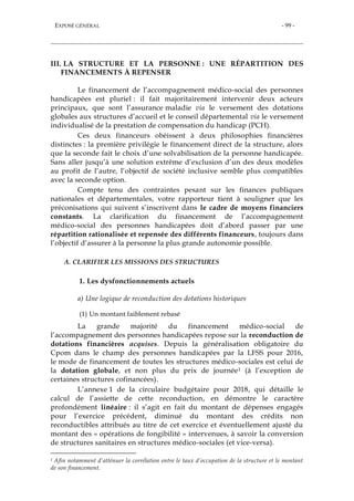 EXPOSÉ GÉNÉRAL - 99 -
III. LA STRUCTURE ET LA PERSONNE : UNE RÉPARTITION DES
FINANCEMENTS À REPENSER
Le financement de l’accompagnement médico-social des personnes
handicapées est pluriel : il fait majoritairement intervenir deux acteurs
principaux, que sont l’assurance maladie via le versement des dotations
globales aux structures d’accueil et le conseil départemental via le versement
individualisé de la prestation de compensation du handicap (PCH).
Ces deux financeurs obéissent à deux philosophies financières
distinctes : la première privilégie le financement direct de la structure, alors
que la seconde fait le choix d’une solvabilisation de la personne handicapée.
Sans aller jusqu’à une solution extrême d’exclusion d’un des deux modèles
au profit de l’autre, l’objectif de société inclusive semble plus compatibles
avec la seconde option.
Compte tenu des contraintes pesant sur les finances publiques
nationales et départementales, votre rapporteur tient à souligner que les
préconisations qui suivent s’inscrivent dans le cadre de moyens financiers
constants. La clarification du financement de l’accompagnement
médico-social des personnes handicapées doit d’abord passer par une
répartition rationalisée et repensée des différents financeurs, toujours dans
l’objectif d’assurer à la personne la plus grande autonomie possible.
A. CLARIFIER LES MISSIONS DES STRUCTURES
1. Les dysfonctionnements actuels
a) Une logique de reconduction des dotations historiques
(1) Un montant faiblement rebasé
La grande majorité du financement médico-social de
l’accompagnement des personnes handicapées repose sur la reconduction de
dotations financières acquises. Depuis la généralisation obligatoire du
Cpom dans le champ des personnes handicapées par la LFSS pour 2016,
le mode de financement de toutes les structures médico-sociales est celui de
la dotation globale, et non plus du prix de journée1 (à l’exception de
certaines structures cofinancées).
L’annexe 1 de la circulaire budgétaire pour 2018, qui détaille le
calcul de l’assiette de cette reconduction, en démontre le caractère
profondément linéaire : il s’agit en fait du montant de dépenses engagés
pour l’exercice précédent, diminué du montant des crédits non
reconductibles attribués au titre de cet exercice et éventuellement ajusté du
montant des « opérations de fongibilité » intervenues, à savoir la conversion
de structures sanitaires en structures médico-sociales (et vice-versa).
1 Afin notamment d’atténuer la corrélation entre le taux d’occupation de la structure et le montant
de son financement.
 