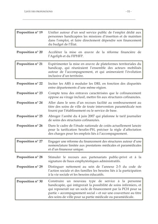 - 10 - REPENSER LE FINANCEMENT DU HANDICAP
POUR ACCOMPAGNER UNE SOCIÉTÉ INCLUSIVE
Proposition n° 10 Inciter les autorités tarifaires et de contrôle à enrichir le
contenu des contrats pluriannuels d’objectifs et de moyens,
notamment la partie relative aux « objectifs » en intégrant
l’obligation pour les gestionnaires pluri-établissements de
proposer des parcours modulaires.
Proposition n° 11 Repenser la structure du GCSMS en distinguant les cas de
mutualisation de charges communes et les cas d’exercice direct
d’une mission d’accompagnement médico-social et moduler les
règles de gouvernance selon ces cas.
Proposition n° 12 Substituer aux indicateurs d’analyse de l’offre existants, encore
excessivement axés sur le nombre de places, des indicateurs
plus soucieux de l’expression du besoin.
Proposition n° 13 Réformer la politique de prévention des handicaps autour du
séquençage suivant :
- à court terme, revenir sur l’intégration obligatoire des
CAMSP au sein des Cpom, afin de contrer la confusion
dommageable entre diagnostic et accompagnement et diminuer
le risque d’effets de filière ;
- à moyen terme, réaffirmer la mission médicale des CAMSP
en favorisant leur rattachement à des établissements de santé ;
- à long terme, substituer, sur le modèle de la stratégie nationale
pour l’autisme, le financement des interventions de professionnels
non conventionnés (psychomotriciens, orthophonistes,
psychologues) au financement direct de la structure.
Proposition n° 14 Compte tenu de l’inadéquation potentielle d’un financement
par forfait pour l’habitat inclusif, réactiver la piste d’une
mutualisation de la PCH tout en tenant compte des inquiétudes
exprimées par les acteurs associatifs.
Proposition n° 15 Privilégier, dans la mise en œuvre du virage inclusif, les
complémentarités à apporter à l’offre existante, sur le modèle
des pôles de compétences et de prestations externalisées.
Proposition n° 16 Faire des gestionnaires d’établissements des responsables
conjoints du traitement des données relatives aux personnes
accompagnées.
Proposition n° 17 Conduire une étude nationale des coûts réels qu'implique la
prise en charge des différents handicaps en Esat afin de mieux
adapter la tarification des établissements.
Proposition n° 18 Veiller à ce que le financement de l’aide au poste en entreprise
adaptée corresponde mieux aux récentes évolutions législatives
de leur statut.
 