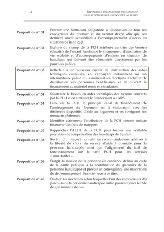 - 10 - REPENSER LE FINANCEMENT DU HANDICAP
POUR ACCOMPAGNER UNE SOCIÉTÉ INCLUSIVE
Proposition n° 10 Inciter les autorités tarifaires et de contrôle à enrichir le
contenu des contrats pluriannuels d’objectifs et de moyens,
notamment la partie relative aux « objectifs » en intégrant
l’obligation pour les gestionnaires pluri-établissements de
proposer des parcours modulaires.
Proposition n° 11 Repenser la structure du GCSMS en distinguant les cas de
mutualisation de charges communes et les cas d’exercice direct
d’une mission d’accompagnement médico-social et moduler les
règles de gouvernance selon ces cas.
Proposition n° 12 Substituer aux indicateurs d’analyse de l’offre existants, encore
excessivement axés sur le nombre de places, des indicateurs
plus soucieux de l’expression du besoin.
Proposition n° 13 Réformer la politique de prévention des handicaps autour du
séquençage suivant :
- à court terme, revenir sur l’intégration obligatoire des
CAMSP au sein des Cpom, afin de contrer la confusion
dommageable entre diagnostic et accompagnement et diminuer
le risque d’effets de filière ;
- à moyen terme, réaffirmer la mission médicale des CAMSP
en favorisant leur rattachement à des établissements de santé ;
- à long terme, substituer, sur le modèle de la stratégie nationale
pour l’autisme, le financement des interventions de professionnels
non conventionnés (psychomotriciens, orthophonistes,
psychologues) au financement direct de la structure.
Proposition n° 14 Compte tenu de l’inadéquation potentielle d’un financement
par forfait pour l’habitat inclusif, réactiver la piste d’une
mutualisation de la PCH tout en tenant compte des inquiétudes
exprimées par les acteurs associatifs.
Proposition n° 15 Privilégier, dans la mise en œuvre du virage inclusif, les
complémentarités à apporter à l’offre existante, sur le modèle
des pôles de compétences et de prestations externalisées.
Proposition n° 16 Faire des gestionnaires d’établissements des responsables
conjoints du traitement des données relatives aux personnes
accompagnées.
Proposition n° 17 Conduire une étude nationale des coûts réels qu'implique la
prise en charge des différents handicaps en Esat afin de mieux
adapter la tarification des établissements.
Proposition n° 18 Veiller à ce que le financement de l’aide au poste en entreprise
adaptée corresponde mieux aux récentes évolutions législatives
de leur statut.
 