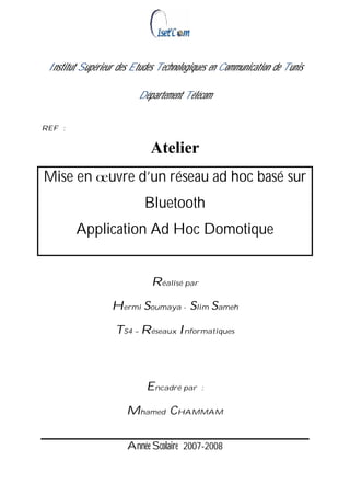 Institut Supérieur des Etudes Technologiques en Communication de Tunis

                         Département Télécom


REF :


                             Atelier
Mise en          uvre d’un réseau ad hoc basé sur
                           Bluetooth
        Application Ad Hoc Domotique


                             Réalisé par

                  Hermi Soumaya - Slim Sameh

                   TS4 – Réseaux Informatiques



                            Encadré par    :


                      Mhamed CHAMMAM

                      Année Scolaire 2007-2008
 