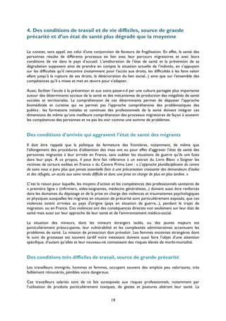 4. Des conditions de travail et de vie difficiles, source de grande
précarité et d’un état de santé plus dégradé que la moyenne
Le constat, sans appel, est celui d’une conjonction de facteurs de fragilisation. En effet, la santé des
personnes résulte de différents processus en lien avec leur parcours migratoires et avec leurs
conditions de vie dans le pays d’accueil. L’amélioration de l’état de santé et la prévention de sa
dégradation supposent ainsi de prendre en compte la situation actuelle de l’individu, en s’appuyant
sur les difficultés qu’il rencontre (notamment pour l’accès aux droits, les difficultés à les faire valoir
allant jusqu’à la rupture de ses droits, la détérioration du lien social...) ainsi que sur l’ensemble des
compétences qu’il a mises et met en œuvre pour s’adapter.
Aussi, faciliter l’accès à la prévention et aux soins passe-t-il par une culture partagée plus importante
autour des déterminants sociaux de la santé et des mécanismes de production des inégalités de santé
sociales et territoriales. La compréhension de ces déterminants permet de dépasser l’approche
biomédicale et curative qui ne permet pas l’approche compréhensive des problématiques des
publics : les formations initiales et continues des professionnels de la santé doivent intégrer ces
dimensions de même qu’une meilleure compréhension des processus migratoires de façon à soutenir
les compétences des personnes et ne pas les voir comme une somme de problèmes.

Des conditions d’arrivée qui aggravent l’état de santé des migrants
Il doit être rappelé que la politique de fermeture des frontières, notamment, de même que
l’allongement des procédures d’obtention des visas ont eu pour effet d’aggraver l’état de santé des
personnes migrantes à leur arrivée en France, sans oublier les situations de guerre qu’ils ont fuies
dans leur pays. À ce propos, il peut être fait référence à un extrait du Livre Blanc « Soigner les
victimes de torture exilées en France » du Centre Primo Levi : « L’approche pluridisciplinaire du centre
de soins nous a paru plus que jamais essentielle face à une précarisation croissante des demandeurs d’asiles
et des réfugiés, un accès aux soins rendu difficile et donc une prise en charge de plus en plus tardive. »
C’est la raison pour laquelle, les moyens d’action et les compétences des professionnels sanitaires de
« première ligne » (infirmiers, aides-soignantes, médecins généralistes...) doivent aussi être renforcés
dans les domaines du dépistage et de la prise en charge des violences et traumatismes psychologiques
et physiques auxquelles les migrants en situation de précarité sont particulièrement exposés, que ces
violences soient arrivées au pays d'origine (pays en situation de guerre...), pendant le trajet de
migration, ou en France. Ces violences ont des conséquences directes non seulement sur leur état de
santé mais aussi sur leur approche de leur santé et de l’environnement médico-social.
La situation des mineurs, dont les mineurs étrangers isolés, ou des jeunes majeurs est
particulièrement préoccupante, leur vulnérabilité et les complexités administratives accentuent les
problèmes de santé. La mission de protection doit prévaloir. Les femmes enceintes étrangères dont
le suivi de grossesse est souvent tardif voire inexistant doivent aussi faire l’objet d’une attention
spécifique, d’autant qu’elles et leur nouveau-né connaissent des risques élevés de morbi-mortalité.

Des conditions très difficiles de travail, source de grande précarité
Les travailleurs immigrés, hommes et femmes, occupent souvent des emplois peu valorisants, très
faiblement rémunérés, pénibles voire dangereux.
Ces travailleurs salariés sont de ce fait surexposés aux risques professionnels, notamment par
l’utilisation de produits particulièrement toxiques, de gestes et postures altérant leur santé. La
19

 