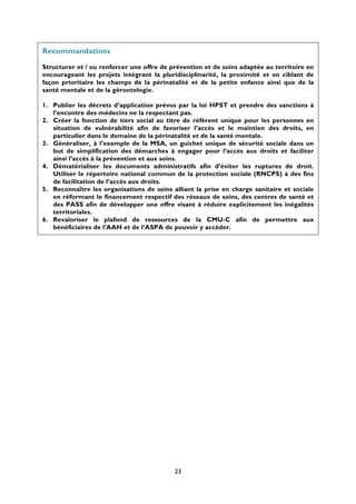 Recommandations
Structurer et / ou renforcer une offre de prévention et de soins adaptée au territoire en
encourageant les projets intégrant la pluridisciplinarité, la proximité et en ciblant de
façon prioritaire les champs de la périnatalité et de la petite enfance ainsi que de la
santé mentale et de la gérontologie.
1. Publier les décrets d’application prévus par la loi HPST et prendre des sanctions à
l’encontre des médecins ne la respectant pas.
2. Créer la fonction de tiers social au titre de référent unique pour les personnes en
situation de vulnérabilité afin de favoriser l’accès et le maintien des droits, en
particulier dans le domaine de la périnatalité et de la santé mentale.
3. Généraliser, à l’exemple de la MSA, un guichet unique de sécurité sociale dans un
but de simplification des démarches à engager pour l’accès aux droits et faciliter
ainsi l’accès à la prévention et aux soins.
4. Dématérialiser les documents administratifs afin d’éviter les ruptures de droit.
Utiliser le répertoire national commun de la protection sociale (RNCPS) à des fins
de facilitation de l’accès aux droits.
5. Reconnaître les organisations de soins alliant la prise en charge sanitaire et sociale
en réformant le financement respectif des réseaux de soins, des centres de santé et
des PASS afin de développer une offre visant à réduire explicitement les inégalités
territoriales.
6. Revaloriser le plafond de ressources de la CMU-C afin de permettre aux
bénéficiaires de l’AAH et de l’ASPA de pouvoir y accéder.

23

 