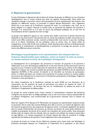 6. Repenser la gouvernance
Si cette thématique ne figurait pas dans la lettre de mission du groupe, la réflexion sur son nécessaire
développement, tant au niveau national que local, est apparue incontournable. Deux pistes ont
rapidement émergé. La première, autour de la participation et de la représentation des citoyens, s’est
appuyée sur différentes travaux, en particulier le rapport Bacqué Mechmache ; elle a également
donné lieu à une saisine de la Conférence nationale de santé : sa contribution, très riche, est en
partie intégrée à ce rapport. Associer la société civile, en particulier les habitants des quartiers, à
participer à la construction et à la mise en œuvre des politiques publiques est un acte fort de
reconnaissance de leurs capacités de créer et d’agir.
Le groupe s’est également appuyé sur des constats bien établis concernant la grande diversité des
dispositifs et des intervenants institutionnels dans le champ des politiques sociales concernées par le
travail social (ASE, protection sociale, insertion professionnelle, lutte contre la pauvreté, handicap,
etc.) et le besoin d’évaluation de ces politiques mises en œuvre dans un champ éclaté de
compétences, où les chefs de file sont nombreux. Cette deuxième piste valorise le décloisonnement
professionnel et institutionnel, la pluridisciplinarité, le partenariat, le partage des pouvoirs et des
savoirs des différents acteurs concernés.

Développer la participation et la représentation des citoyens dans les
instances décisionnelles pour élaborer, suivre et évaluer la mise en œuvre,
au niveau national et local, de la politique d’intégration
Le développement de la participation des personnes en situation de pauvreté et de précarité à
l’élaboration et au suivi des politiques publiques est un des axes d’action du Plan pluriannuel contre la
pauvreté et pour l’inclusion sociale. Reprenant les expériences, telles que la création du 8e collège du
CNLE et la création d’un conseil consultatif des personnes accueillies (CCPA) et de ses déclinaisons
régionales (CCRPA), le Plan prévoit d’« étendre et de diversifier ces formules de participation,
porter un intérêt particulier aux contacts entre personnes en situation précaire et services publics,
promouvoir des méthodes de co-construction et d’évaluation participatives et développer l’ingénierie
nécessaire à cette participation ».
De même, l’expérience de la Conférence nationale de santé (CNS) est une illustration de la
concertation sur les questions de santé en permettant aux acteurs du système de santé – la
population en l’occurrence – de formuler des avis sur l’amélioration du système de santé et de
contribuer à l’organisation de débats publics.
Le groupe de travail propose qu’au niveau national, la représentation citoyenne des personnes
immigrées soit assurée dans un collège spécifique créé au sein d’une future instance décisionnelle de
la politique d’intégration, outil incontournable de la gouvernance nationale, dont la création est
nécessaire.
Dans leur rapport, M.-H. Bacqué et M. Mechmache ont proposé une représentation citoyenne locale,
en particulier dans le cadre des contrats Politique de la ville ou encore, en matière de logement, dans
les instances de gouvernance des organismes de logement social. « La présence significative des citoyens
dans les conseils d’administration des structures qui assurent une fonction de service public représente une
modalité de participation qui permet de les associer aux orientations des services publics. Nous préconisons
de faire entrer les citoyens, dans leur diversité, dans ces conseils et de conforter leur présence quand celle-ci
est déjà effective. » La récente proposition du Conseil national des villes de constituer le Collège
représentant les habitants des quartiers s’inscrit également dans cette perspective.
Le groupe de travail, sur la base de ces références, propose qu’au niveau local, soit développé un
processus participatif reposant sur l’implication et l’expression de la population et des acteurs
31

 