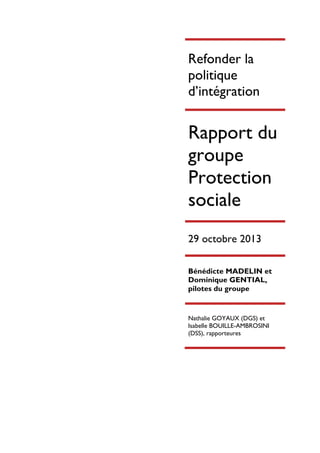 Refonder la
politique
d’intégration

Rapport du
groupe
Protection
sociale
29 octobre 2013
Bénédicte MADELIN et
Dominique GENTIAL,
pilotes du groupe

Nathalie GOYAUX (DGS) et
Isabelle BOUILLE-AMBROSINI
(DSS), rapporteures

 