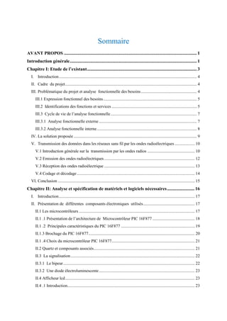 Sommaire
AVANT PROPOS .................................................................................................................... 1
Introduction générale............................................................................................................... 1
Chapitre I: Etude de l’existant................................................................................................ 3
I. Introduction................................................................................................................................... 4
II. Cadre du projet............................................................................................................................. 4
III. Problématique du projet et analyse fonctionnelle des besoins..................................................... 4
III.1 Expression fonctionnel des besoins......................................................................................... 5
III.2 Identifications des fonctions et services ................................................................................. 5
III.3 Cycle de vie de l’analyse fonctionnelle.................................................................................. 7
III.3.1 Analyse fonctionnelle externe ............................................................................................. 7
III.3.2 Analyse fonctionnelle interne............................................................................................... 8
IV. La solution proposée ..................................................................................................................... 9
V. Transmission des données dans les réseaux sans fil par les ondes radioélectriques ................... 10
V.1 Introduction générale sur la transmission par les ondes radios ............................................. 10
V.2 Emission des ondes radioélectriques ...................................................................................... 12
V.3 Réception des ondes radioélectrique ...................................................................................... 13
V.4 Codage et décodage................................................................................................................ 14
VI. Conclusion .................................................................................................................................. 15
Chapitre II: Analyse et spécification de matériels et logiciels nécessaires........................ 16
I. Introduction................................................................................................................................. 17
II. Présentation de différentes composants électroniques utilisés................................................. 17
II.1 Les microcontrôleurs .............................................................................................................. 17
II.1 .1 Présentation de l’architecture de Microcontrôleur PIC 16F877 ........................................ 18
II.1 .2 Principales caractéristiques du PIC 16F877 ...................................................................... 19
II.1.3 Brochage du PIC 16F877..................................................................................................... 20
II.1 .4 Choix du microcontrôleur PIC 16F877............................................................................... 21
II.2 Quartz et composants associés................................................................................................ 21
II.3 La signalisation...................................................................................................................... 22
II.3.1 Le bipeur............................................................................................................................. 22
II.3.2 Une diode électroluminescente........................................................................................... 23
II.4 Afficheur lcd........................................................................................................................... 23
II.4 .1 Introduction......................................................................................................................... 23
 