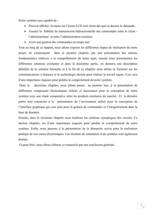 2
Notre système sera capable de :
 Pouvoir afficher le menu sur l’écran LCD coté client dès que ce dernier le demande.
 Assurer la fiabilité de transmission bidirectionnelle des commandes entre le client -
l’administrateur et entre l’administrateur-cuisinier.
 Avoir une gestion des commandes en temps réel.
Tout au long de ce rapport, nous allons exposer les différentes étapes de réalisation de notre
projet, en commençant dans le premier chapitre, par une présentation des notions
fondamentales relatives à la compréhension de notre sujet, ensuite nous présenterons les
différentes solutions existantes et dans la deuxième partie, on donnera une description
détaillée de la solution formulée et à la fin de ce chapitre nous allons se focaliser sur les
communications à distance et la technologie choisie pour réaliser le travail requis. Ceci sera
d’une importance majeure pour prédire le comportement de notre système.
Dans le deuxième chapitre, nous allons passer au premier lieu ,à la présentation de
différentes composants électroniques utilisés et nécessaires pour la conception de notre
système avec une étude comparative entre les produits similaires du marché. Et la dernière
partie sera consacrée à la présentation de l’environnent utilisé pour la conception de
l’interface graphique qui sera utile pour la gestion de commandes et l’enregistrement dans la
base de données.
Ensuite, dans le troisième chapitre nous étudions les schémas synoptiques des circuits. Ce
dernier chapitre, est d’une importance majeure pour prédire le comportement de notre
système. Enfin, nous passons à la présentation de la démarche suivie pour la réalisation
pratique de nos cartes électroniques. Les résultats de simulation et de synthèse sont également
donnés.
Et pour finir, nous allons clôturer ce manuscrit par une conclusion générale.
 