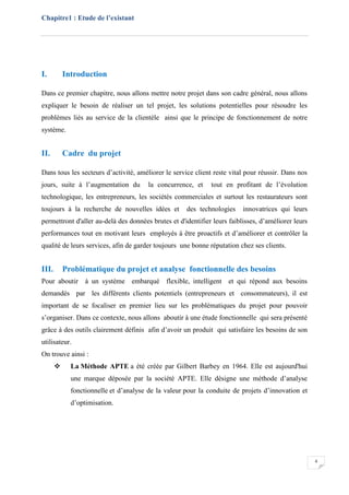 Chapitre1 : Etude de l’existant
4
I. Introduction
Dans ce premier chapitre, nous allons mettre notre projet dans son cadre général, nous allons
expliquer le besoin de réaliser un tel projet, les solutions potentielles pour résoudre les
problèmes liés au service de la clientèle ainsi que le principe de fonctionnement de notre
système.
II. Cadre du projet
Dans tous les secteurs d’activité, améliorer le service client reste vital pour réussir. Dans nos
jours, suite à l’augmentation du la concurrence, et tout en profitant de l’évolution
technologique, les entrepreneurs, les sociétés commerciales et surtout les restaurateurs sont
toujours à la recherche de nouvelles idées et des technologies innovatrices qui leurs
permettront d'aller au-delà des données brutes et d'identifier leurs faiblisses, d’améliorer leurs
performances tout en motivant leurs employés à être proactifs et d’améliorer et contrôler la
qualité de leurs services, afin de garder toujours une bonne réputation chez ses clients.
III. Problématique du projet et analyse fonctionnelle des besoins
Pour aboutir à un système embarqué flexible, intelligent et qui répond aux besoins
demandés par les différents clients potentiels (entrepreneurs et consommateurs), il est
important de se focaliser en premier lieu sur les problématiques du projet pour pouvoir
s’organiser. Dans ce contexte, nous allons aboutir à une étude fonctionnelle qui sera présenté
grâce à des outils clairement définis afin d’avoir un produit qui satisfaire les besoins de son
utilisateur.
On trouve ainsi :
 La Méthode APTE a été créée par Gilbert Barbey en 1964. Elle est aujourd'hui
une marque déposée par la société APTE. Elle désigne une méthode d’analyse
fonctionnelle et d’analyse de la valeur pour la conduite de projets d’innovation et
d’optimisation.
 