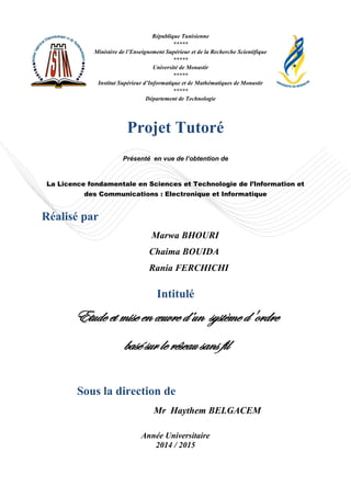 Projet Tutoré
Présenté en vue de l’obtention de
La Licence fondamentale en Sciences et Technologie de l’Information et
des Communications : Electronique et Informatique
Réalisé par
Marwa BHOURI
Chaima BOUIDA
Rania FERCHICHI
Intitulé
Etude et mise en œuvre d’un système d'ordre
basé sur le réseau sans fil
Mr Haythem BELGACEM
Année Universitaire
2014 / 2015
Sous la direction de
République Tunisienne
*****
Ministère de l’Enseignement Supérieur et de la Recherche Scientifique
*****
Université de Monastir
*****
Institut Supérieur d’Informatique et de Mathématiques de Monastir
*****
Département de Technologie
 