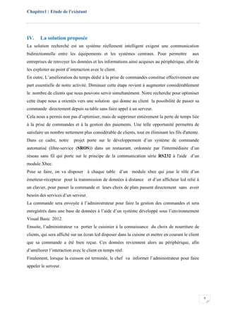 Chapitre1 : Etude de l’existant
9
IV. La solution proposée
La solution recherché est un système réellement intelligent exigent une communication
bidirectionnelle entre les équipements et les systèmes centraux. Pour permettre aux
entreprises de renvoyer les données et les informations ainsi acquises au périphérique, afin de
les exploiter au point d’interaction avec le client.
En outre, L’amélioration du temps dédié à la prise de commandes constitue effectivement une
part essentielle de notre activité. Diminuer cette étape revient à augmenter considérablement
le nombre de clients que nous pouvons servir simultanément. Notre recherche pour optimiser
cette étape nous a orientés vers une solution qui donne au client la possibilité de passer sa
commande directement depuis sa table sans faire appel à un serveur.
Cela nous a permis non pas d’optimiser, mais de supprimer entièrement la perte de temps liée
à la prise de commandes et à la gestion des paiements. Une telle opportunité permettra de
satisfaire un nombre nettement plus considérable de clients, tout en éliminant les fils d'attente.
Dans ce cadre, notre projet porte sur le développement d’un système de commande
automatisé (libre-service (SROS)) dans un restaurant, ordonnée par l'intermédiaire d’un
réseau sans fil qui porte sur le principe de la communication série RS232 à l'aide d’un
module Xbee.
Pour se faire, on va disposer à chaque table d’un module xbee qui joue le rôle d’un
émetteur-récepteur pour la transmission de données à distance et d’un afficheur lcd relié à
un clavier, pour passer la commande et leurs choix de plats passent directement sans avoir
besoin des services d’un serveur.
La commande sera envoyée à l’administrateur pour faire la gestion des commandes et sera
enregistrés dans une base de données à l’aide d’un système développé sous l’environnement
Visual Basic 2012.
Ensuite, l’administrateur va porter le cuisinier à la connaissance du choix de nourriture de
clients, qui sera affiché sur un écran lcd disposer dans la cuisine et mettre en courant le client
que sa commande a été bien reçue. Ces données reviennent alors au périphérique, afin
d’améliorer l’interaction avec le client en temps réel.
Finalement, lorsque la cuisson est terminée, le chef va informer l’administrateur pour faire
appeler le serveur.
 