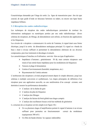 Chapitre1 : Etude de l’existant
13
Caractéristique demandée par l’étage de sortie .La ligne de transmission peut être de type
coaxial, de type guide d’onde en faisceaux hertziens ou radars, ou encore une ligne haute
impédance bifilaire.
V.3 Réception des ondes radioélectrique
Les techniques de réception des ondes radioélectriques permettent de restituer les
informations analogiques ou numériques portées par une onde radioélectrique : divers
schémas de récepteurs, de filtrage, de démodulation sont utilisés, en fonction des applications
et les fréquences.
Les circuits de « réception » commencent à la sortie de l’antenne, le signal étant sous forme
électrique, jusqu’à la sortie du démodulateur analogique principal. Ce signal en « bande de
base » étant à niveau suffisant et permettant la démodulation ultérieure de ses diverses
composantes, puis leur traitement et décodages éventuels.
Les caractéristiques d’interface et d’utilisation sont très liées au type d’application :
 Impédance d’antenne ; généralement 50 Ω, mais certains récepteurs sont
munis d’une entrée haute impédance pour les modulations de fréquences
 Tension et plage d’alimentation
 Limites d’environnement (humidité, température, etc.)
 Rayonnement de l’entrée antenne
L’architecture des récepteurs a évolué progressivement depuis le simple détecteur, jusqu’aux
schémas à multiple conversion et synthétiseurs. Les étapes principales de définition d’un
récepteur pour une application nouvelle, ou une amélioration d’un concept existant, sont
destinées à assurer les performances demandées :
 L’analyse de la chaîne de gain
 L’analyse du plan de fréquence
 L’analyse des filtrages
 L’analyse du facteur de bruit global tous étages compris
 L’analyse des oscillateurs locaux et de leur méthode de génération
L a structure de ce récepteur est très simple (voir figure 10) :
 Un ou plusieurs étages d’amplification portent le signal d’antenne à un niveau
suffisant pour permettre un fonctionnement correct du modulateur
(typiquement 300 mV)
 Un filtre de bande élimine les signaux indésirables
 
