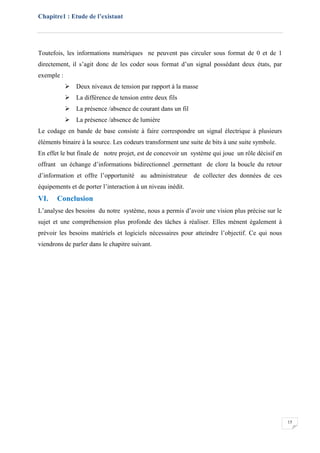 Chapitre1 : Etude de l’existant
15
Toutefois, les informations numériques ne peuvent pas circuler sous format de 0 et de 1
directement, il s’agit donc de les coder sous format d’un signal possédant deux états, par
exemple :
 Deux niveaux de tension par rapport à la masse
 La différence de tension entre deux fils
 La présence /absence de courant dans un fil
 La présence /absence de lumière
Le codage en bande de base consiste à faire correspondre un signal électrique à plusieurs
éléments binaire à la source. Les codeurs transforment une suite de bits à une suite symbole.
En effet le but finale de notre projet, est de concevoir un système qui joue un rôle décisif en
offrant un échange d’informations bidirectionnel ,permettant de clore la boucle du retour
d’information et offre l’opportunité au administrateur de collecter des données de ces
équipements et de porter l’interaction à un niveau inédit.
VI. Conclusion
L’analyse des besoins du notre système, nous a permis d’avoir une vision plus précise sur le
sujet et une compréhension plus profonde des tâches à réaliser. Elles mènent également à
prévoir les besoins matériels et logiciels nécessaires pour atteindre l’objectif. Ce qui nous
viendrons de parler dans le chapitre suivant.
 