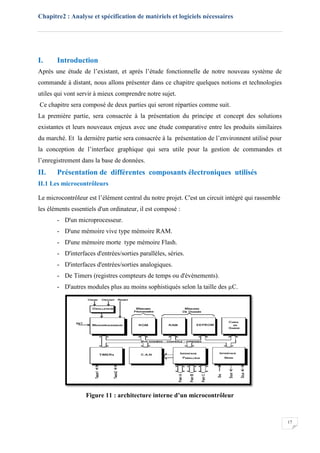 Chapitre2 : Analyse et spécification de matériels et logiciels nécessaires
17
I. Introduction
Après une étude de l’existant, et après l’étude fonctionnelle de notre nouveau système de
commande à distant, nous allons présenter dans ce chapitre quelques notions et technologies
utiles qui vont servir à mieux comprendre notre sujet.
Ce chapitre sera composé de deux parties qui seront réparties comme suit.
La première partie, sera consacrée à la présentation du principe et concept des solutions
existantes et leurs nouveaux enjeux avec une étude comparative entre les produits similaires
du marché. Et la dernière partie sera consacrée à la présentation de l’environnent utilisé pour
la conception de l’interface graphique qui sera utile pour la gestion de commandes et
l’enregistrement dans la base de données.
II. Présentation de différentes composants électroniques utilisés
II.1 Les microcontrôleurs
Le microcontrôleur est l’élément central du notre projet. C'est un circuit intégré qui rassemble
les éléments essentiels d'un ordinateur, il est composé :
- D'un microprocesseur.
- D'une mémoire vive type mémoire RAM.
- D'une mémoire morte type mémoire Flash.
- D'interfaces d'entrées/sorties parallèles, séries.
- D'interfaces d'entrées/sorties analogiques.
- De Timers (registres compteurs de temps ou d'évènements).
- D'autres modules plus au moins sophistiqués selon la taille des µC.
Figure 11 : architecture interne d’un microcontrôleur
 