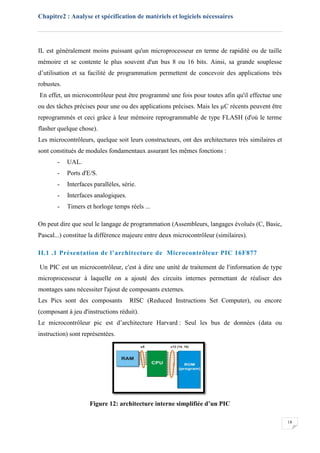 Chapitre2 : Analyse et spécification de matériels et logiciels nécessaires
18
IL est généralement moins puissant qu'un microprocesseur en terme de rapidité ou de taille
mémoire et se contente le plus souvent d'un bus 8 ou 16 bits. Ainsi, sa grande souplesse
d’utilisation et sa facilité de programmation permettent de concevoir des applications très
robustes.
En effet, un microcontrôleur peut être programmé une fois pour toutes afin qu'il effectue une
ou des tâches précises pour une ou des applications précises. Mais les µC récents peuvent être
reprogrammés et ceci grâce à leur mémoire reprogrammable de type FLASH (d'où le terme
flasher quelque chose).
Les microcontrôleurs, quelque soit leurs constructeurs, ont des architectures très similaires et
sont constitués de modules fondamentaux assurant les mêmes fonctions :
- UAL.
- Ports d'E/S.
- Interfaces parallèles, série.
- Interfaces analogiques.
- Timers et horloge temps réels ...
On peut dire que seul le langage de programmation (Assembleurs, langages évolués (C, Basic,
Pascal...) constitue la différence majeure entre deux microcontrôleur (similaires).
II.1 .1 Présentation de l’architecture de Microcontrôleur PIC 16F877
Un PIC est un microcontrôleur, c'est à dire une unité de traitement de l'information de type
microprocesseur à laquelle on a ajouté des circuits internes permettant de réaliser des
montages sans nécessiter l'ajout de composants externes.
Les Pics sont des composants RISC (Reduced Instructions Set Computer), ou encore
(composant à jeu d'instructions réduit).
Le microcontrôleur pic est d’architecture Harvard : Seul les bus de données (data ou
instruction) sont représentées.
Figure 12: architecture interne simplifiée d’un PIC
 