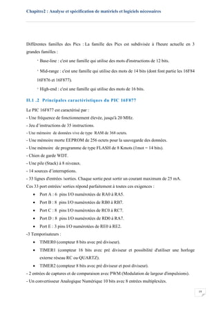 Chapitre2 : Analyse et spécification de matériels et logiciels nécessaires
19
Différentes familles des Pics : La famille des Pics est subdivisée à l'heure actuelle en 3
grandes familles :
· Base-line : c'est une famille qui utilise des mots d'instructions de 12 bits.
· Mid-range : c'est une famille qui utilise des mots de 14 bits (dont font partie les 16F84
16F876 et 16F877).
· High-end : c'est une famille qui utilise des mots de 16 bits.
II.1 .2 Principales caractéristiques du PIC 16F877
Le PIC 16F877 est caractérisé par :
- Une fréquence de fonctionnement élevée, jusqu'à 20 MHz.
- Jeu d’instructions de 35 instructions.
- Une mémoire de données vive de type RAM de 368 octets.
- Une mémoire morte EEPROM de 256 octets pour la sauvegarde des données.
- Une mémoire de programme de type FLASH de 8 Kmots (1mot = 14 bits).
- Chien de garde WDT.
- Une pile (Stack) à 8 niveaux.
- 14 sources d’interruptions.
- 33 lignes d'entrées /sorties. Chaque sortie peut sortir un courant maximum de 25 mA.
Ces 33 port entrées/ sorties répond parfaitement à toutes ces exigences :
 Port A : 6 pins I/O numérotées de RA0 à RA5.
 Port B : 8 pins I/O numérotées de RB0 à RB7.
 Port C : 8 pins I/O numérotées de RC0 à RC7.
 Port D : 8 pins I/O numérotées de RD0 à RA7.
 Port E : 3 pins I/O numérotées de RE0 à RE2.
-3 Temporisateurs :
 TIMER0 (compteur 8 bits avec pré diviseur).
 TIMER1 (compteur 16 bits avec pré diviseur et possibilité d'utiliser une horloge
externe réseau RC ou QUARTZ).
 TIMER2 (compteur 8 bits avec pré diviseur et post diviseur).
- 2 entrées de captures et de comparaison avec PWM (Modulation de largeur d'impulsions).
- Un convertisseur Analogique Numérique 10 bits avec 8 entrées multiplexées.
 