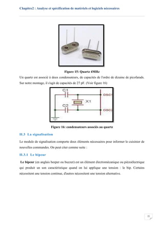 Chapitre2 : Analyse et spécification de matériels et logiciels nécessaires
22
Figure 15: Quartz 4MHz
Un quartz est associé à deux condensateurs, de capacités de l'ordre de dizaine de picofarads.
Sur notre montage, il s'agit de capacités de 27 pF. (Voir figure 16)
Figure 16: condensateurs associés au quartz
II.3 La signalisation
Le module de signalisation comporte deux éléments nécessaires pour informer le cuisinier de
nouvelles commandes. On peut citer comme suite :
II.3.1 Le bipeur
Le bipeur (en anglais beeper ou buzzer) est un élément électromécanique ou piézoélectrique
qui produit un son caractéristique quand on lui applique une tension : le bip. Certains
nécessitent une tension continue, d'autres nécessitent une tension alternative.
 