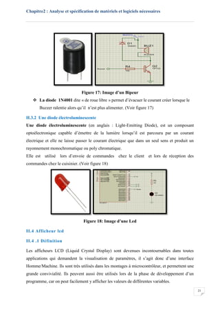 Chapitre2 : Analyse et spécification de matériels et logiciels nécessaires
23
Figure 17: Image d’un Bipeur
 La diode 1N4001 dite « de roue libre » permet d’évacuer le courant créer lorsque le
Buzzer ralentie alors qu’il n’est plus alimenter. (Voir figure 17)
II.3.2 Une diode électroluminescente
Une diode électroluminescente (en anglais : Light-Emitting Diode), est un composant
optoélectronique capable d’émettre de la lumière lorsqu’il est parcouru par un courant
électrique et elle ne laisse passer le courant électrique que dans un seul sens et produit un
rayonnement monochromatique ou poly chromatique.
Elle est utilisé lors d’envoie de commandes chez le client et lors de réception des
commandes chez le cuisinier. (Voir figure 18)
Figure 18: Image d’une Led
II.4 Afficheur lcd
II.4 .1 Définition
Les afficheurs LCD (Liquid Crystal Display) sont devenues incontournables dans toutes
applications qui demandent la visualisation de paramètres, il s’agit donc d’une interface
Homme/Machine. Ils sont très utilisés dans les montages à microcontrôleur, et permettent une
grande convivialité. Ils peuvent aussi être utilisés lors de la phase de développement d’un
programme, car on peut facilement y afficher les valeurs de différentes variables.
 