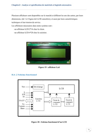 Chapitre2 : Analyse et spécification de matériels et logiciels nécessaires
24
Plusieurs afficheurs sont disponibles sur le marché et diffèrent les uns des autres, par leurs
dimensions, (de 1 à 4 lignes de 6 à 80 caractères), et aussi par leurs caractéristiques
techniques et leur tension de service.
Les afficheurs nécessaires dans notre système sont :
-un afficheur LCD 2*16 chez le client.
-un afficheur LCD 4*20 chez le cuisinier.
Figure 19 : afficheur Lcd
II.4 .2 Schéma fonctionnel
Figure 20 : Schéma fonctionnel d’un LCD
 