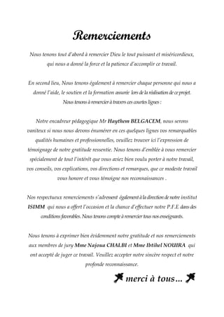 Remerciements
Nous tenons tout d’abord à remercier Dieu le tout puissant et miséricordieux,
qui nous a donné la force et la patience d’accomplir ce travail.
En second lieu, Nous tenons également à remercier chaque personne qui nous a
donné l’aide, le soutien et la formation assurée lorsdelaréalisationdeceprojet.
Noustenonsàremercieràtraverscescourteslignes:
Notre encadreur pédagogique Mr Haythem BELGACEM, nous serons
vaniteux si nous nous devons énumérer en ces quelques lignes vos remarquables
qualités humaines et professionnelles, veuillez trouver ici l’expression de
témoignage de notre gratitude ressentie. Nous tenons d’emblée à vous remercier
spécialement de tout l’intérêt que vous aviez bien voulu porter à notre travail,
vos conseils, vos explications, vos directions et remarques, que ce modeste travail
vous honore et vous témoigne nos reconnaissances .
Nos respectueux remerciements s’adressent égalementàladirectiondenotre institut
ISIMM qui nous a offert l’occasion et la chance d’effectuer notre P.F.E dansdes
conditionsfavorables.Noustenonscompteàremerciertousnosenseignants.
Nous tenons à exprimer bien évidemment notre gratitude et nos remerciements
aux membres de jury Mme Najoua CHALBI et Mme Ibtihel NOUIRA qui
ont accepté de juger ce travail. Veuillez accepter notre sincère respect et notre
profonde reconnaissance.
merci à tous…
 