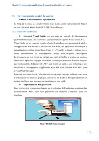 Chapitre2 : Analyse et spécification de matériels et logiciels nécessaires
30
III. Développements logiciel du système
 Outils et Environnement logiciel utilisés
Le long de la phase de développement, nous avons utilisé l’environnement logiciel
suivant : Microsoft Visual Studio 2012, SQL Server Compact.
III.1 Microsoft Visual Studio
 Microsoft Visual Studio est une suite de logiciels de développement
pour Windows conçue par Microsoft. La dernière version s'appelle Visual Studio 2015.
Visual Studio est un ensemble complet d'outils de développement permettant de générer
des applications Web ASP.NET, des Services Web XML, des applications bureautiques et
des applications mobiles. Visual Basic, Visual C++, Visual C# et Visual J# utilisent tous le
même environnement de développement intégré (IDE, Integrated Development
Environment), qui leur permet de partager des outils et facilite la création de solutions
faisant appel à plusieurs langages. Par ailleurs, ces langages permettent de mieux tirer parti
des fonctionnalités du Framework .NET, qui fournit un accès à des technologies clés
simplifiant le développement d'applications Web ASP et de Services Web XML grâce
à Visual Web Developer.
Pour avoir une interaction de l’administrateur de restaurant en temps réel nous avons pensé
d’implémenter une interface graphique, dans le but de l’aider à déployer rapidement un
système intelligent pour un retour sur investissement plus rapide.
 Implémentation de l’application
Dans cette section, nous mettons l’accent sur la réalisation de l’application graphique chez
l’administrateur. Ainsi, nous vous présentons des exemples d’imprimes écran des
interfaces.
Figure 27: Interface d’accueil
 
