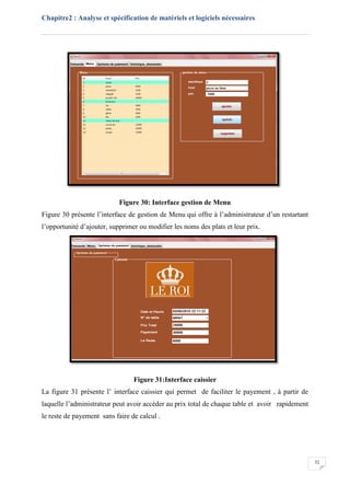 Chapitre2 : Analyse et spécification de matériels et logiciels nécessaires
32
Figure 30: Interface gestion de Menu
Figure 30 présente l’interface de gestion de Menu qui offre à l’administrateur d’un restartant
l’opportunité d’ajouter, supprimer ou modifier les noms des plats et leur prix.
Figure 31:Interface caissier
La figure 31 prèsente l’ interface caissier qui permet de faciliter le payement , à partir de
laquelle l’administrateur peut avoir accéder au prix total de chaque table et avoir rapidement
le reste de payement sans faire de calcul .
 