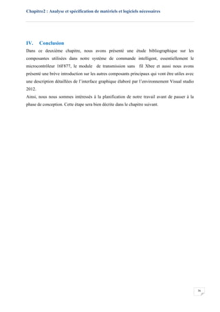 Chapitre2 : Analyse et spécification de matériels et logiciels nécessaires
36
IV. Conclusion
Dans ce deuxième chapitre, nous avons présenté une étude bibliographique sur les
composantes utilisées dans notre système de commande intelligent, essentiellement le
microcontrôleur 16F877, le module de transmission sans fil Xbee et aussi nous avons
présenté une brève introduction sur les autres composants principaux qui vont être utiles avec
une description détaillées de l’interface graphique élaboré par l’environnement Visual studio
2012.
Ainsi, nous nous sommes intéressés à la planification de notre travail avant de passer à la
phase de conception. Cette étape sera bien décrite dans le chapitre suivant.
 