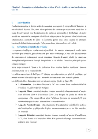Chapitre3 : Conception et réalisation d’un système d’ordre intelligent basé sur le réseau
sans fil
38
I. Introduction
Ce chapitre constitue le dernier volet du rapport de notre projet. Il a pour objectif d'exposer le
travail achevé. Pour ce faire, nous allons présenter les travaux que nous avons mené dans le
cadre de notre projet pour la réalisation des cartes de commande et d’affichage du notre
modèle en abordant la conception détaillée de chaque partie du système afin d’obtenir une
schématisation complète. Et dans la deuxième partie nous allons décrire les éléments
constitutifs de la solution envisagée. Enfin, nous allons présenter le travail réalisé.
II. Structure générale du système
Les systèmes intelligents représentent aujourd’hui, les moyens novateurs de rendre votre
restaurant plus attrayant, plus intéressant, plus haute-technologie. Ce ne sont pas seulement
des «captures» et certainement pas de nouveaux éléments de décor, plutôt, ils créent une
atmosphère unique dans un lieu qui fera partie de la vie urbaine, l'attraction principale qui est
à ne pas manquer.
Notre projet consiste à l’étude et la réalisation d’un système d'ordres intelligent dans un
restaurant, basé sur le réseau sans fil.
Le schéma synoptique de la Figure 37 désigne une présentation, en général graphique, qui
permet de saisir d'un seul coup d'œil l'ensemble d'informations liées au notre système.
Les différents blocs du système sont les suivants comme illustre la figure 38 :
 L’alimentation : pour faire alimenter le PIC, on a besoin d’une tension stabilisé de
l’ordre de 5V, délivré par un chargeur.
 La partie Client : constituée de deux boutons poussoirs( valider et retour) , d’un pic,
d’un afficheur LCD et d’un module Xbee .Elle désigne la partie de choix des
commandes .Elle a pour rôle de gérer l’affichage de menu sur un écran LCD coté
client et envoyées le choix de nourriture à l’administrateur.
 La partie Administrateur : Elle est constitué d’un adaptateur série RS232, un Xbee
et d’une interface graphique afin de gérer les commandes reçues et les faire transférer
au cuisinier.
 La partie Cuisinier : constituée de deux boutons poussoirs, d’un pic, d’un afficheur
LCD, d’un Buzzer et d’un module Xbee. Elle permet l’affichage des commandes à
préparer coté cuisinier.
 