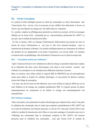 Chapitre3 : Conception et réalisation d’un système d’ordre intelligent basé sur le réseau
sans fil
40
III. Partie Conception
Le système d’ordre intelligent permet au client de commander ses choix directement sans
l’intervention d’un serveur .Ceci en pressant sur des chiffres bien déterminés à travers un
clavier, qui sera disposé sur chaque une des tables dans un restaurant.
Ce système emploie un affichage pour permettre au client et au cuisiner de lire les messages
affichés sur un écran LCD, commandé par un microcontrôleur performant Pic 16F877, et
envoyés par le module de transmission Xbee.
En fait ce dernier, offre un échange d’informations bidirectionnel qui permet de clore la
boucle du retour d’information et qui joue le rôle d’un émetteur-récepteur pour la
transmission de données à distance. Un système intelligent permet aux restaurants de collecter
des données de ces équipements et de porter l’interaction à un niveau inédit. Ces données
reviennent alors au périphérique, afin d’améliorer l’interaction avec le client en temps réel.
III.1 Conception assistée par ordinateur
Après l’analyse de besoin et la validation de cahier de charge, la première étape dans la phase
de la réalisation des deux cartes électroniques coté client et coté cuisinier consiste tout
d’abord, à la conception et à la simulation des différentes fonctions à assurer.
Dans ce contexte, nous allons utiliser le logiciel ISIS de PROTEUS qui est principalement
connu pour éditer et simuler les schémas électriques, ce qui permet de détecter certaines
erreurs dès l'étape de conception.
A la suite, une fois les tests ont été effectués, nous avons utilisés le logiciel ARES qui est un
outil d'édition et de routage qui complète parfaitement ISIS. Ce logiciel permet de placer
automatiquement les composants et de réaliser le routage soit automatiquement soit
manuellement.
III.2 Schéma synoptique
Dans cette partie, nous présentons la partie électronique qui comporte deux cartes l’une pour
la validation des commandes chez le client (qui comporte essentiellement le PIC 16F877 qui
est l’unité de traitement, des boutons poussoirs, le clavier 4*3, ainsi que l’écran LCD et sans
oublier le module de transmission série Xbee), et une autre analogue à la première qui serve à
l’affichage des commandes dans la cuisine(qui comporte le PIC 16F877, des boutons
poussoirs pour la validation des commandes , ainsi que l’écran LCD ,le module de
 