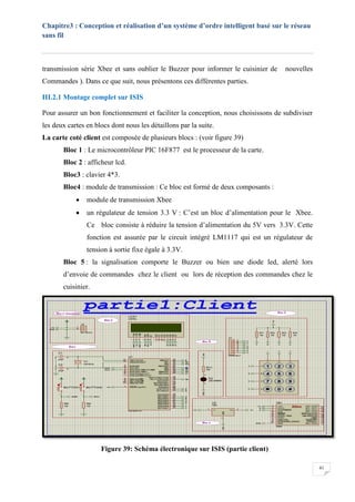Chapitre3 : Conception et réalisation d’un système d’ordre intelligent basé sur le réseau
sans fil
41
transmission série Xbee et sans oublier le Buzzer pour informer le cuisinier de nouvelles
Commandes ). Dans ce que suit, nous présentons ces différentes parties.
III.2.1 Montage complet sur ISIS
Pour assurer un bon fonctionnement et faciliter la conception, nous choisissons de subdiviser
les deux cartes en blocs dont nous les détaillons par la suite.
La carte coté client est composée de plusieurs blocs : (voir figure 39)
Bloc 1 : Le microcontrôleur PIC 16F877 est le processeur de la carte.
Bloc 2 : afficheur lcd.
Bloc3 : clavier 4*3.
Bloc4 : module de transmission : Ce bloc est formé de deux composants :
 module de transmission Xbee
 un régulateur de tension 3.3 V : C’est un bloc d’alimentation pour le Xbee.
Ce bloc consiste à réduire la tension d’alimentation du 5V vers 3.3V. Cette
fonction est assurée par le circuit intégré LM1117 qui est un régulateur de
tension à sortie fixe égale à 3.3V.
Bloc 5 : la signalisation comporte le Buzzer ou bien une diode led, alerté lors
d’envoie de commandes chez le client ou lors de réception des commandes chez le
cuisinier.
Figure 39: Schéma électronique sur ISIS (partie client)
 