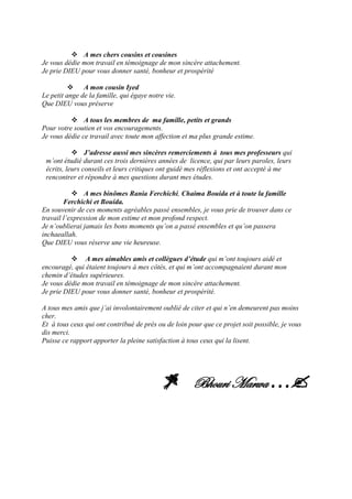  A mes chers cousins et cousines
Je vous dédie mon travail en témoignage de mon sincère attachement.
Je prie DIEU pour vous donner santé, bonheur et prospérité
 A mon cousin Iyed
Le petit ange de la famille, qui égaye notre vie.
Que DIEU vous préserve
 A tous les membres de ma famille, petits et grands
Pour votre soutien et vos encouragements.
Je vous dédie ce travail avec toute mon affection et ma plus grande estime.
 J’adresse aussi mes sincères remerciements à tous mes professeurs qui
m’ont étudié durant ces trois dernières années de licence, qui par leurs paroles, leurs
écrits, leurs conseils et leurs critiques ont guidé mes réflexions et ont accepté à me
rencontrer et répondre à mes questions durant mes études.
 A mes binômes Rania Ferchichi, Chaima Bouida et à toute la famille
Ferchichi et Bouida.
En souvenir de ces moments agréables passé ensembles, je vous prie de trouver dans ce
travail l’expression de mon estime et mon profond respect.
Je n’oublierai jamais les bons moments qu’on a passé ensembles et qu’on passera
inchaeallah.
Que DIEU vous réserve une vie heureuse.
 A mes aimables amis et collègues d’étude qui m’ont toujours aidé et
encouragé, qui étaient toujours à mes côtés, et qui m’ont accompagnaient durant mon
chemin d’études supérieures.
Je vous dédie mon travail en témoignage de mon sincère attachement.
Je prie DIEU pour vous donner santé, bonheur et prospérité.
A tous mes amis que j’ai involontairement oublié de citer et qui n’en demeurent pas moins
cher.
Et à tous ceux qui ont contribué de près ou de loin pour que ce projet soit possible, je vous
dis merci.
Puisse ce rapport apporter la pleine satisfaction à tous ceux qui la lisent.
Bhouri Marwa…
 