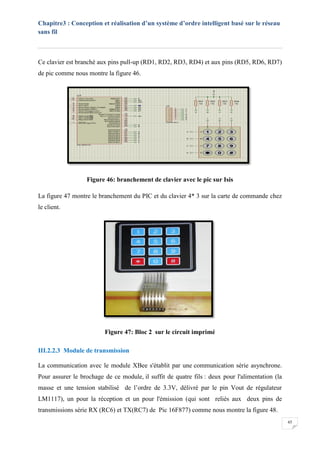 Chapitre3 : Conception et réalisation d’un système d’ordre intelligent basé sur le réseau
sans fil
45
Ce clavier est branché aux pins pull-up (RD1, RD2, RD3, RD4) et aux pins (RD5, RD6, RD7)
de pic comme nous montre la figure 46.
Figure 46: branchement de clavier avec le pic sur Isis
La figure 47 montre le branchement du PIC et du clavier 4* 3 sur la carte de commande chez
le client.
Figure 47: Bloc 2 sur le circuit imprimé
III.2.2.3 Module de transmission
La communication avec le module XBee s'établit par une communication série asynchrone.
Pour assurer le brochage de ce module, il suffit de quatre fils : deux pour l'alimentation (la
masse et une tension stabilisé de l’ordre de 3.3V, délivré par le pin Vout de régulateur
LM1117), un pour la réception et un pour l'émission (qui sont reliés aux deux pins de
transmissions série RX (RC6) et TX(RC7) de Pic 16F877) comme nous montre la figure 48.
 