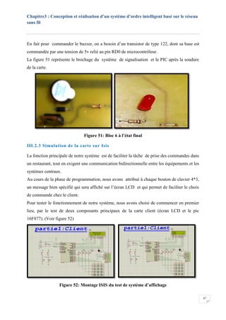 Chapitre3 : Conception et réalisation d’un système d’ordre intelligent basé sur le réseau
sans fil
47
En fait pour commander le buzzer, on a besoin d’un transistor de type 122, dont sa base est
commandée par une tension de 5v relié au pin RD0 de microcontrôleur.
La figure 51 représente le brochage du système de signalisation et le PIC après la soudure
de la carte.
Figure 51: Bloc 6 à l’état final
III.2.3 Simulation de la carte sur Isis
La fonction principale de notre système est de faciliter la tâche de prise des commandes dans
un restaurant, tout en exigent une communication bidirectionnelle entre les équipements et les
systèmes centraux.
Au cours de la phase de programmation, nous avons attribué à chaque bouton de clavier 4*3,
un message bien spécifié qui sera affiché sur l’écran LCD et qui permet de faciliter le choix
de commande chez le client.
Pour tester le fonctionnement de notre système, nous avons choisi de commencer en premier
lieu, par le test de deux composants principaux de la carte client (écran LCD et le pic
16F877). (Voir figure 52)
Figure 52: Montage ISIS du test de système d’affichage
 