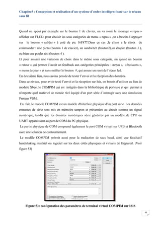 Chapitre3 : Conception et réalisation d’un système d’ordre intelligent basé sur le réseau
sans fil
48
Quand on appui par exemple sur le bouton 1 de clavier, on va avoir le message « repas »
afficher sur l’LCD, pour choisir les sous catégories de menu « repas » ,on a besoin d’appuyer
sur le bouton « valider » à coté de pic 16F877.Dans ce cas ,le client a le choix de
commander : une pizza (bouton 1 de clavier), un sandwitch (bouton2),un chapati (bouton 3 ),
ou bien une poulet rôti (bouton 4 ).
Et pour assurer une variation de choix dans le même sous catégorie, on ajouté un bouton
« retour » qui permet d’avoir un feedback aux catégories principales : «repas », « boissons »,
« menu de jour » et sans oublier le bouton #, qui assure un reset de l’écran lcd.
En deuxième lieu, nous avons pensée de tester l’envoi et la réception des données.
Dans ce niveau, pour avoir testé l’envoi et la réception sur Isis, on besoin d’utiliser au lieu de
module Xbee, le COMPIM qui est intégrés dans la bibliothèque de porteuse et qui permet à
n'importe quel matériel de monde réel équipé d'un port série d’interagir avec une simulation
Proteus VSM.
En fait, le modèle COMPIM est un modèle d'Interface physique d'un port série. Les données
entrantes de série sont mis en mémoire tampon et présentées au circuit comme un signal
numérique, tandis que les données numériques série générées par un modèle de CPU ou
UART apparaissent au port de COM du PC physique.
La partie physique de COM comprend également le port COM virtuel sur USB et Bluetooth
avec une solution de contournement.
Le modèle COMPIM prévoit aussi pour la traduction de taux baud, ainsi que facultatif
handshaking matériel ou logiciel sur les deux côtés physiques et virtuels de l'appareil. (Voir
figure 53)
Figure 53: configuration des paramètres de terminal virtuel COMPIM sur ISIS
 