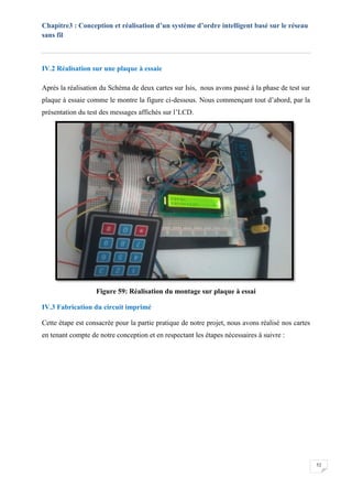 Chapitre3 : Conception et réalisation d’un système d’ordre intelligent basé sur le réseau
sans fil
52
IV.2 Réalisation sur une plaque à essaie
Après la réalisation du Schéma de deux cartes sur Isis, nous avons passé à la phase de test sur
plaque à essaie comme le montre la figure ci-dessous. Nous commençant tout d’abord, par la
présentation du test des messages affichés sur l’LCD.
Figure 59: Réalisation du montage sur plaque à essai
IV.3 Fabrication du circuit imprimé
Cette étape est consacrée pour la partie pratique de notre projet, nous avons réalisé nos cartes
en tenant compte de notre conception et en respectant les étapes nécessaires à suivre :
 