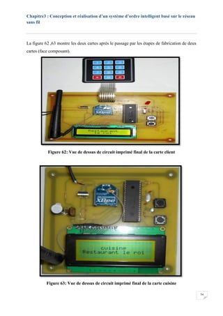 Chapitre3 : Conception et réalisation d’un système d’ordre intelligent basé sur le réseau
sans fil
54
La figure 62 ,63 montre les deux cartes après le passage par les étapes de fabrication de deux
cartes (face composant).
Figure 62: Vue de dessus de circuit imprimé final de la carte client
Figure 63: Vue de dessus de circuit imprimé final de la carte cuisine
 