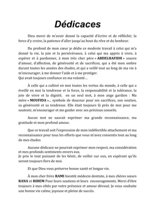 Dédicaces
Dieu merci de m’avoir donné la capacité d’écrire et de réfléchir, la
force d’y croire, la patience d’aller jusqu’au bout du rêve et du bonheur.
Du profond de mon cœur je dédie ce modeste travail à celui qui m’a
donné la vie, la joie et la persévérance, à celui qui ma appris à vivre, à
espérer et à pardonner, à mon très cher père « ABDELHAFIDH » source
d’amour, d’affection, de générosité et de sacrifices, qui a été mon ombre
durant toutes les années des études, et qui a veillé tout au long de ma vie à
m’encourager, à me donner l'aide et à me protéger.
Qui avait toujours confiance en ma volonté…
À celle qui a cultivé en moi toutes les vertus du monde, à celle qui a
éveillé en moi la tendresse et la force, la responsabilité et la tolérance, la
joie de vivre et la dignité, en un seul mot, à mon ange gardien : Ma
mère « MOUFIDA »... symbole de douceur pour ses sacrifices, son soutien,
sa générosité et sa tendresse. Elle était toujours là près de moi pour me
soutenir, m’encourager et me guider avec ses précieux conseils.
Aucun mot ne saurait exprimer ma grande reconnaissance, ma
gratitude et mon profond amour.
Que ce travail soit l’expression de mon indéfectible attachement et ma
reconnaissance pour tous les efforts que vous m’avez consentis tout au long
de mes études
Aucune dédicace ne pourrait exprimer mon respect, ma considération
et mes profonds sentiments envers eux.
Je prie le tout puissant de les bénir, de veiller sur eux, en espérant qu’ils
seront toujours fiers de moi.
Et que Dieu vous préserve bonne santé et longue vie.
À mon cher frère RAMI bientôt médecin dentiste, à mes chères sœurs
RANA et RIHEM Pour leurs soutiens et leurs encouragements. Merci d’être
toujours à mes côtés par votre présence et amour dévoué. Je vous souhaite
une bonne vie calme, joyeuse et pleine de succès.
 
