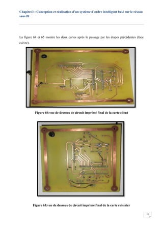 Chapitre3 : Conception et réalisation d’un système d’ordre intelligent basé sur le réseau
sans fil
55
La figure 64 et 65 montre les deux cartes après le passage par les étapes précédentes (face
cuivre).
Figure 64:vue de dessous de circuit imprimé final de la carte client
Figure 65:vue de dessous de circuit imprimé final de la carte cuisinier
 
