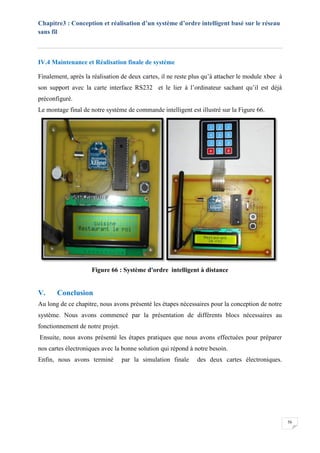 Chapitre3 : Conception et réalisation d’un système d’ordre intelligent basé sur le réseau
sans fil
56
IV.4 Maintenance et Réalisation finale de système
Finalement, après la réalisation de deux cartes, il ne reste plus qu’à attacher le module xbee à
son support avec la carte interface RS232 et le lier à l’ordinateur sachant qu’il est déjà
préconfiguré.
Le montage final de notre système de commande intelligent est illustré sur la Figure 66.
Figure 66 : Système d'ordre intelligent à distance
V. Conclusion
Au long de ce chapitre, nous avons présenté les étapes nécessaires pour la conception de notre
système. Nous avons commencé par la présentation de différents blocs nécessaires au
fonctionnement de notre projet.
Ensuite, nous avons présenté les étapes pratiques que nous avons effectuées pour préparer
nos cartes électroniques avec la bonne solution qui répond à notre besoin.
Enfin, nous avons terminé par la simulation finale des deux cartes électroniques.
 