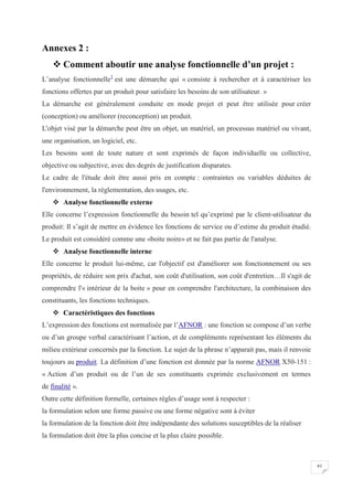 61
Annexes 2 :
 Comment aboutir une analyse fonctionnelle d’un projet :
L’analyse fonctionnelle1
est une démarche qui « consiste à rechercher et à caractériser les
fonctions offertes par un produit pour satisfaire les besoins de son utilisateur. »
La démarche est généralement conduite en mode projet et peut être utilisée pour créer
(conception) ou améliorer (reconception) un produit.
L'objet visé par la démarche peut être un objet, un matériel, un processus matériel ou vivant,
une organisation, un logiciel, etc.
Les besoins sont de toute nature et sont exprimés de façon individuelle ou collective,
objective ou subjective, avec des degrés de justification disparates.
Le cadre de l'étude doit être aussi pris en compte : contraintes ou variables déduites de
l'environnement, la réglementation, des usages, etc.
 Analyse fonctionnelle externe
Elle concerne l’expression fonctionnelle du besoin tel qu’exprimé par le client-utilisateur du
produit: Il s’agit de mettre en évidence les fonctions de service ou d’estime du produit étudié.
Le produit est considéré comme une «boite noire» et ne fait pas partie de l'analyse.
 Analyse fonctionnelle interne
Elle concerne le produit lui-même, car l'objectif est d'améliorer son fonctionnement ou ses
propriétés, de réduire son prix d'achat, son coût d'utilisation, son coût d'entretien…Il s'agit de
comprendre l'« intérieur de la boite » pour en comprendre l'architecture, la combinaison des
constituants, les fonctions techniques.
 Caractéristiques des fonctions
L’expression des fonctions est normalisée par l’AFNOR : une fonction se compose d’un verbe
ou d’un groupe verbal caractérisant l’action, et de compléments représentant les éléments du
milieu extérieur concernés par la fonction. Le sujet de la phrase n’apparait pas, mais il renvoie
toujours au produit. La définition d’une fonction est donnée par la norme AFNOR X50-151 :
« Action d’un produit ou de l’un de ses constituants exprimée exclusivement en termes
de finalité ».
Outre cette définition formelle, certaines règles d’usage sont à respecter :
la formulation selon une forme passive ou une forme négative sont à éviter
la formulation de la fonction doit être indépendante des solutions susceptibles de la réaliser
la formulation doit être la plus concise et la plus claire possible.
 