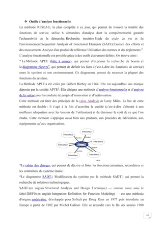 62
 Outils d’analyse fonctionnelle
La méthode RESEAU, la plus complète à ce jour, qui permet de trouver la totalité des
fonctions de service, utilise 6 démarches d'analyse dont la complémentarité garantit
l'exhaustivité de la démarche. Recherche intuitive Etude du cycle de vie et de
l'environnement Sequential Analysis of Fonctional Elements (SAFE) Examen des efforts et
des mouvements Analyse d'un produit de référence Utilisation des normes et des règlements 3
L’analyse fonctionnelle est possible grâce à des outils clairement définis. On trouve ainsi :
* La Méthode APTE : (bête à cornes), qui permet d’exprimer la recherche du besoin et
le diagramme pieuvre4
, qui permet de définir les liens (c’est-à-dire les fonctions de service)
entre le système et son environnement. Ce diagramme permet de recenser la plupart des
fonctions du système.
La Méthode APTE a été créée par Gilbert Barbey en 1964. Elle est aujourd'hui une marque
déposée par la société APTE1
. Elle désigne une méthode d’analyse fonctionnelle et d’analyse
de la valeur pour la conduite de projets d’innovation et d’optimisation.
Cette méthode est tirée des principes de la value Analysis de Larry Miles. Le but de cette
méthode est double : il s’agit à la fois d’accroître la qualité (c’est-à-dire d'aboutir à une
meilleure adéquation avec les besoins de l’utilisateur) et de diminuer le coût de ce que l’on
étudie. Cette méthode s’applique aussi bien aux produits, aux procédés de fabrication, aux
équipements qu’aux organisations.
*Le cahier des charges, qui permet de décrire et lister les fonctions primaires, secondaires et
les contraintes du système étudié.
*Le diagramme SADT,( Modélisation du système par la méthode SADT ) qui permet la
recherche de solutions technologiques.
SADT (en anglais Structured Analysis and Design Technique) — connue aussi sous le
label IDEF0 (en anglais Integration Definition for Function Modeling) — est une méthode
d'origine américaine, développée pour Softech par Doug Ross en 1977 puis introduite en
Europe à partir de 1982 par Michel Galiner. Elle se répandit vers la fin des années 1980
 