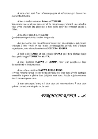 À mon cher ami Pour m’accompagner et m’encourager durant les
moments difficiles.
À Mes très chères tantes Fatma et ZOUHAIR
Vous n’avez cessé de me soutenir et de m’encourager durant mes études,
vous avez toujours été présente à mes cotés pour me consoler quand il
fallait.
À ma chère grand-mère : Aicha
Que Dieu vous préserve santé et longue vie.
Aux personnes qui m’ont toujours aidées et encouragées, qui étaient
toujours à mes côtés, et qui m’ont accompagnées durant mes d’études
supérieures, mes aimables cousines SONDES et SOUHIR.
À mon oncle SAHBI et son épouse NAJWA que dieu protège leurs
deux petits anges YOUSSEF et YAHYA.
À mes binômes MARWA et CHAIMA Pour leur gentillesse, leur
disponibilité et leur patience.
À mes chères amies : MARWA, RIHAB, EMNA
Je vous remercie pour les moments inoubliables que nous avons partagés
ensemble et pour le plaisir dont j’ai jouis avec vous. Succès et joie sont mes
sincères vœux pour vous.
À tous ceux que j’aime, et à tous ceux qui me sont chers. À tous ceux
qui me connaissent de près ou de loin.
FERCHICHI RANIA …
 