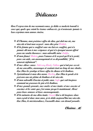Dédicaces
Avec l’expression de ma reconnaissance, je dédie ce modeste travail à
ceux qui, quels que soient les termes embrassés, je n’arriverais jamais à
leur exprimer mon amour sincère.
 A l’homme, mon précieux offre du dieu, qui doit ma vie, ma
réussite et tout mon respect : mon cher père Wahid.
 A la femme qui a souffert sans me laisser souffrir, qui n’a
jamais dit non à mes exigences et qui n’a épargné aucun effort
pour me rendre heureuse : mon adorable mère Latifa.
 A mon fiancé Hatem, pour l'amour et le respect qu’il m’a porté,
pour son aide, son encouragement et sa disponibilité, ‘JE te
remercie infiniment’’.
 A mes chères sœurs Intissar, Amel, Takwa qui n’ont pas cessée
de me conseiller, encourager et soutenir tout au long de mes études.
Que Dieu les protège et leurs offre la chance et le bonheur.
 Spécialement à mon cher neveu Raslen, Que Dieu te garde et te
préserve une vie pleine de bonheur et de réussite.
 A mon adorable Cousine et petite sœur Safa qui sait toujours
comment me procurer la joie et le bonheur.
 A mes grands-parents, mes oncles et mes tantes et mes cousins et
cousines et les amis que j’ai connu jusqu’à maintenant. Merci
pour leurs amours et leurs encouragements.
 A la mémoire de ma chère tante: Souad Qui a été toujours dans
mon esprit et dans mon cœur, je te dédie aujourd’hui ma réussite.
Que Dieu, le miséricordieux, t’accueille dans son éternel paradis.
Chaima…
 