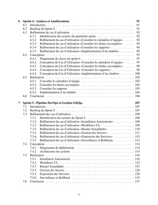 6 Sprint 4 : Analyse et Améliorations 91
6.1 Introduction . . . . . . . . . . . . . . . . . . . . . . . . . . . . . . . . . . . . . . 91
6.2 Backlog du Sprint 4 . . . . . . . . . . . . . . . . . . . . . . . . . . . . . . . . . . 91
6.3 Raffinement de cas d’utilisation . . . . . . . . . . . . . . . . . . . . . . . . . . . 92
6.3.1 Identification des acteurs du quatrième sprint . . . . . . . . . . . . . . . . 92
6.3.2 Raffinement du cas d’utilisation «Consulter le calendrier d’équipe» . . . . 92
6.3.3 Raffinement du cas d’utilisation «Consulter les tâches accomplies» . . . . 93
6.3.4 Raffinement du cas d’utilisation «Consulter les rapports» . . . . . . . . . . 94
6.3.5 Raffinement du cas d’utilisation «Implémentation d’un chatbot» . . . . . . 95
6.4 Conception . . . . . . . . . . . . . . . . . . . . . . . . . . . . . . . . . . . . . . 97
6.4.1 Diagramme de classe du sprint 4 . . . . . . . . . . . . . . . . . . . . . . . 97
6.4.2 Conception du Cas d’Utilisation «Consulter le calendrier d’équipe» . . . . 97
6.4.3 Conception du Cas d’Utilisation «Consulter les tâches accomplies» . . . . 99
6.4.4 Conception du Cas d’Utilisation «Consulter les rapports» . . . . . . . . . . 99
6.4.5 Conception du Cas d’Utilisation «Implémentation d’un chatbot» . . . . . . 100
6.5 Réalisation . . . . . . . . . . . . . . . . . . . . . . . . . . . . . . . . . . . . . . 102
6.5.1 Consulter le calendrier d’équipe . . . . . . . . . . . . . . . . . . . . . . . 102
6.5.2 Consulter les tâches accomplies . . . . . . . . . . . . . . . . . . . . . . . 103
6.5.3 Consulter les rapports . . . . . . . . . . . . . . . . . . . . . . . . . . . . 103
6.5.4 Implémentation d’un chatbot . . . . . . . . . . . . . . . . . . . . . . . . . 104
6.6 Conclusion . . . . . . . . . . . . . . . . . . . . . . . . . . . . . . . . . . . . . . 106
7 Sprint 5 : Pipeline DevOps et Gestion GitOps 107
7.1 Introduction . . . . . . . . . . . . . . . . . . . . . . . . . . . . . . . . . . . . . . 107
7.2 Backlog du Sprint 5 . . . . . . . . . . . . . . . . . . . . . . . . . . . . . . . . . . 107
7.3 Raffinement des cas d’utilisation . . . . . . . . . . . . . . . . . . . . . . . . . . . 108
7.3.1 Identification des acteurs du Sprint 5 . . . . . . . . . . . . . . . . . . . . . 108
7.3.2 Raffinement du cas d’utilisation «Installation Automatisée» . . . . . . . . 109
7.3.3 Raffinement du cas d’utilisation «Workflows CI» . . . . . . . . . . . . . . 109
7.3.4 Raffinement du cas d’utilisation «Runner SonarQube» . . . . . . . . . . . 110
7.3.5 Raffinement du cas d’utilisation «Gestion des Secrets» . . . . . . . . . . . 111
7.3.6 Raffinement du cas d’utilisation «Exposition des Services» . . . . . . . . . 112
7.3.7 Raffinement du cas d’utilisation «Surveillance et Rollback» . . . . . . . . 113
7.4 Conception . . . . . . . . . . . . . . . . . . . . . . . . . . . . . . . . . . . . . . 114
7.4.1 Diagramme de déploiement . . . . . . . . . . . . . . . . . . . . . . . . . 114
7.4.2 Architecture du système . . . . . . . . . . . . . . . . . . . . . . . . . . . 115
7.5 Réalisation . . . . . . . . . . . . . . . . . . . . . . . . . . . . . . . . . . . . . . 116
7.5.1 Installation Automatisée . . . . . . . . . . . . . . . . . . . . . . . . . . . 116
7.5.2 Workflows CI . . . . . . . . . . . . . . . . . . . . . . . . . . . . . . . . . 123
7.5.3 Runner SonarQube . . . . . . . . . . . . . . . . . . . . . . . . . . . . . . 127
7.5.4 Gestion des Secrets . . . . . . . . . . . . . . . . . . . . . . . . . . . . . . 128
7.5.5 Exposition des Services . . . . . . . . . . . . . . . . . . . . . . . . . . . 129
7.5.6 Surveillance et Rollback . . . . . . . . . . . . . . . . . . . . . . . . . . . 132
7.6 Conclusion . . . . . . . . . . . . . . . . . . . . . . . . . . . . . . . . . . . . . . 137
x
 