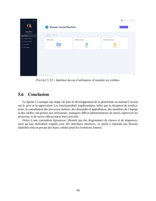 FIGURE 5.22 – Interface du cas d’utilisation «Consulter ses crédits»
5.6 Conclusion
Le Sprint 3 a marqué une étape clé dans le développement de la plateforme en mettant l’accent
sur le suivi et la supervision. Les fonctionnalités implémentées, telles que la réception de notifica-
tions, la consultation des processus métiers, des demandes d’approbation, des membres de l’équipe
et des crédits, ont permis aux utilisateurs, managers, RH et administrateurs de mieux superviser les
processus et de suivre efficacement leurs activités.
Grâce à une conception rigoureuse, illustrée par des diagrammes de classes et de séquences,
ainsi qu’une réalisation soignée avec des interfaces intuitives, ce sprint a répondu aux besoins
identifiés tout en posant des bases solides pour les évolutions futures.
90
 