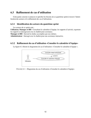 6.3 Raffinement de cas d’utilisation
Cette partie consiste à analyser et spécifier les besoins de ce quatrième sprint à travers l’identi-
fication des acteurs et le raffinement des cas d’utilisations.
6.3.1 Identification des acteurs du quatrième sprint
Les acteurs de ce sprint sont :
Utilisateur, Manager et RH : Consultent le calendrier d’équipe, les rapports d’activité, exportent
les rapports et interagissent avec le chatbot pour assistance.
Manager et RH : Suivent les tâches accomplies par eux-mêmes.
Administrateur : Interagit avec le chatbot pour une assistance interactive.
6.3.2 Raffinement du cas d’utilisation «Consulter le calendrier d’équipe»
La figure 6.1 illustre le diagramme de cas d’utilisation « Consulter le calendrier d’équipe ».
FIGURE 6.1 – Diagramme du cas d’utilisation «Consulter le calendrier d’équipe»
92
 