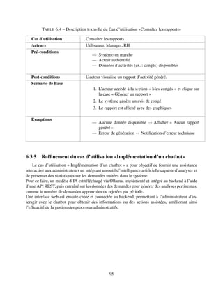 TABLE 6.4 – Dеscription tеxtuеlle du Cas d’utilisation «Consulter les rapports»
Cas d’utilisation Consulter les rapports
Acteurs Utilisateur, Manager, RH
Pré-conditions
— Systèmе еn marchе
— Acteur authentifié
— Données d’activités (ex. : congés) disponibles
Post-conditions L’acteur visualise un rapport d’activité généré.
Scénario de Base
1. L’acteur accède à la sеction « Mes congés » et clique sur
la case « Générer un rapport »
2. Le système génère un avis de congé
3. Le rapport est affiché avec des graphiques
Exceptions
— Aucune donnée disponible → Afficher « Aucun rapport
généré »
— Erreur de génération → Notification d’erreur technique
6.3.5 Raffinement du cas d’utilisation «Implémentation d’un chatbot»
Le cas d’utilisation « Implémentation d’un chatbot » a pour objectif de fournir une assistance
interactive aux administrateurs en intégrant un outil d’intelligence artificielle capable d’analyser et
de présenter des statistiques sur les demandes traitées dans le système.
Pour ce faire, un modèle d’IA est téléchargé via Ollama, implémenté et intégré au backend à l’aide
d’une API REST, puis entraîné sur les données des demandes pour générer des analyses pertinentes,
comme le nombre de demandes approuvées ou rejetées par période.
Une interface web est ensuite créée et connectée au backend, permettant à l’administrateur d’in-
teragir avec le chatbot pour obtenir des informations ou des actions assistées, améliorant ainsi
l’efficacité de la gestion des processus administratifs.
95
 