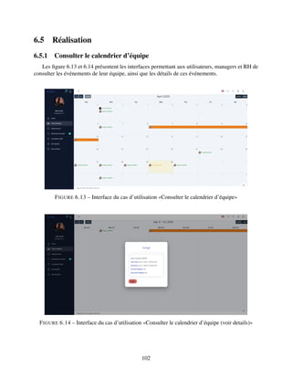 6.5 Réalisation
6.5.1 Consulter le calendrier d’équipe
Les figure 6.13 et 6.14 présentent les interfaces permettant aux utilisateurs, managers et RH de
consulter les événements de leur équipe, ainsi que les détails de ces événements.
FIGURE 6.13 – Interface du cas d’utilisation «Consulter le calendrier d’équipe»
FIGURE 6.14 – Interface du cas d’utilisation «Consulter le calendrier d’équipe (voir details)»
102
 