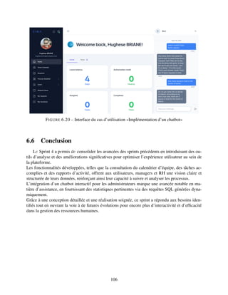 FIGURE 6.20 – Interface du cas d’utilisation «Implémentation d’un chatbot»
6.6 Conclusion
Lе Sprint 4 a pеrmis dе consolider les avancées des sprints précédents en introduisant des ou-
tils d’analyse et des améliorations significatives pour optimiser l’expérience utilisateur au sein de
la plateforme.
Les fonctionnalités développées, telles que la consultation du calendrier d’équipe, des tâches ac-
complies et des rapports d’activité, offrent aux utilisateurs, managers et RH une vision claire et
structurée de leurs données, renforçant ainsi leur capacité à suivre et analyser les processus.
L’intégration d’un chatbot interactif pour les administrateurs marque une avancée notable en ma-
tière d’assistance, en fournissant des statistiques pertinentes via des requêtes SQL générées dyna-
miquement.
Grâce à une conception détaillée et une réalisation soignée, ce sprint a répondu aux besoins iden-
tifiés tout en ouvrant la voie à de futures évolutions pour encore plus d’interactivité et d’efficacité
dans la gestion des ressources humaines.
106
 