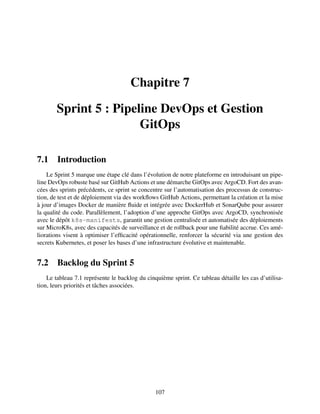 Chapitre 7
Sprint 5 : Pipeline DevOps et Gestion
GitOps
7.1 Introduction
Le Sprint 5 marque une étape clé dans l’évolution de notre plateforme en introduisant un pipe-
line DevOps robuste basé sur GitHub Actions et une démarche GitOps avec ArgoCD. Fort des avan-
cées des sprints précédents, ce sprint se concentre sur l’automatisation des processus de construc-
tion, de test et de déploiement via des workflows GitHub Actions, permettant la création et la mise
à jour d’images Docker de manière fluide et intégrée avec DockerHub et SonarQube pour assurer
la qualité du code. Parallèlement, l’adoption d’une approche GitOps avec ArgoCD, synchronisée
avec le dépôt k8s-manifests, garantit une gestion centralisée et automatisée des déploiements
sur MicroK8s, avec des capacités de surveillance et de rollback pour une fiabilité accrue. Ces amé-
liorations visent à optimiser l’efficacité opérationnelle, renforcer la sécurité via une gestion des
secrets Kubernetes, et poser les bases d’une infrastructure évolutive et maintenable.
7.2 Backlog du Sprint 5
Le tableau 7.1 représente le backlog du cinquième sprint. Ce tableau détaille les cas d’utilisa-
tion, leurs priorités et tâches associées.
107
 